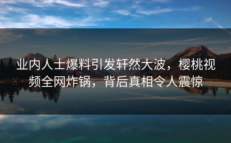 业内人士爆料引发轩然大波,樱桃视频全网炸锅,背后真相令人震惊 业内人士爆料引发轩然大波,樱桃视频全网炸锅,背后真相令人震惊