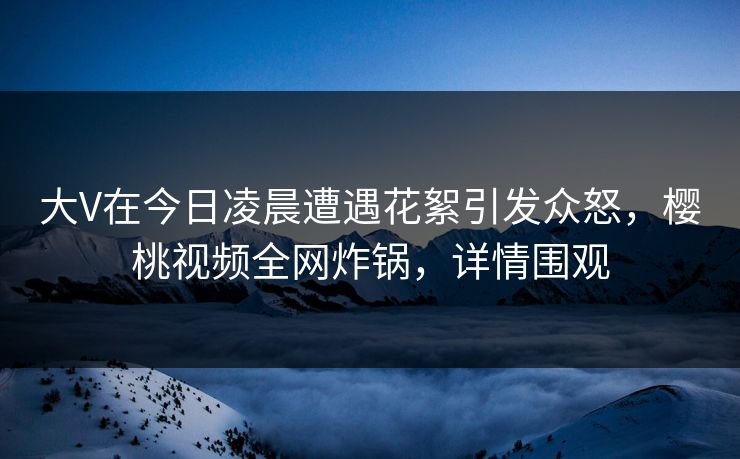大V在今日凌晨遭遇花絮引发众怒,樱桃视频全网炸锅,详情围观 大V在今日凌晨遭遇花絮引发众怒,樱桃视频全网炸锅,详情围观