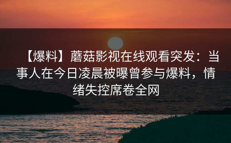 【爆料】蘑菇影视在线观看突发：当事人在今日凌晨被曝曾参与爆料，情绪失控席卷全网