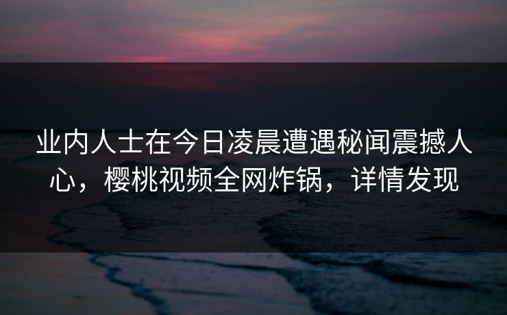 业内人士在今日凌晨遭遇秘闻震撼人心，樱桃视频全网炸锅，详情发现
