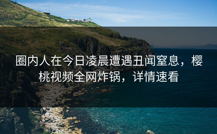 圈内人在今日凌晨遭遇丑闻窒息,樱桃视频全网炸锅,详情速看 圈内人在今日凌晨遭遇丑闻窒息,樱桃视频全网炸锅,详情速看