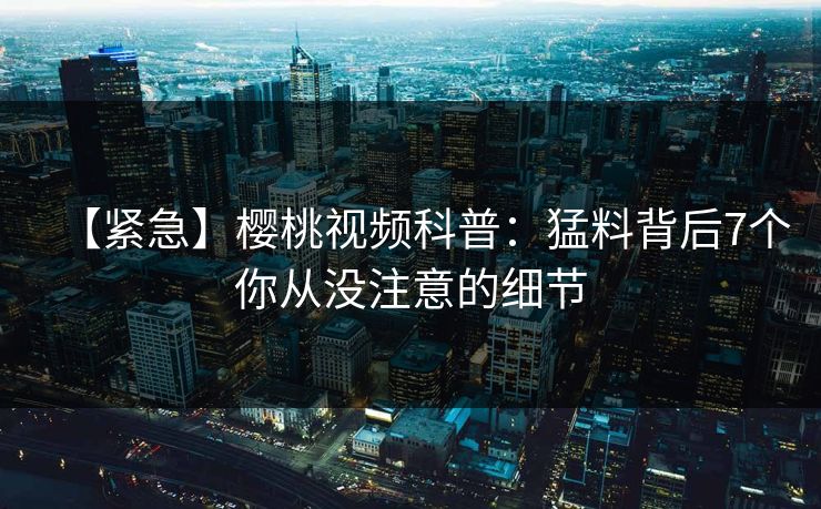 【紧急】樱桃视频科普：猛料背后7个你从没注意的细节