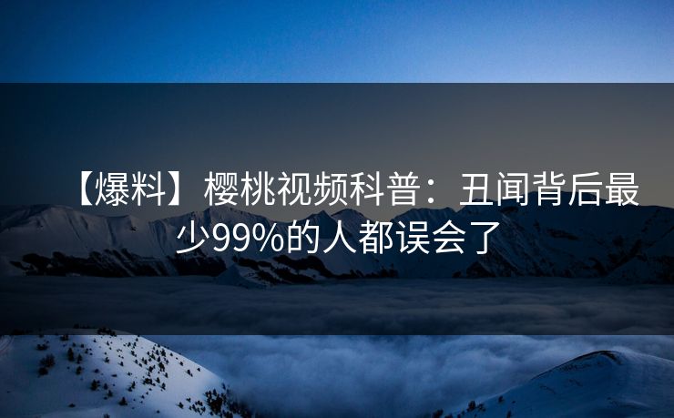 【爆料】樱桃视频科普:丑闻背后最少99%的人都误会了 【爆料】樱桃视频科普:丑闻背后最少99%的人都误会了
