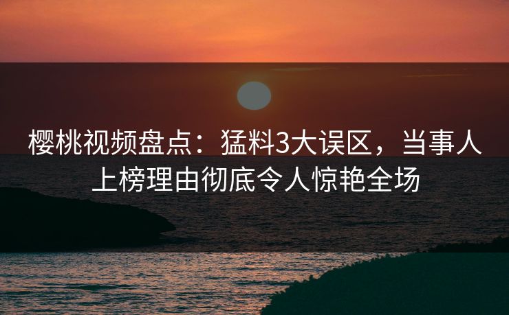 樱桃视频盘点：猛料3大误区，当事人上榜理由彻底令人惊艳全场