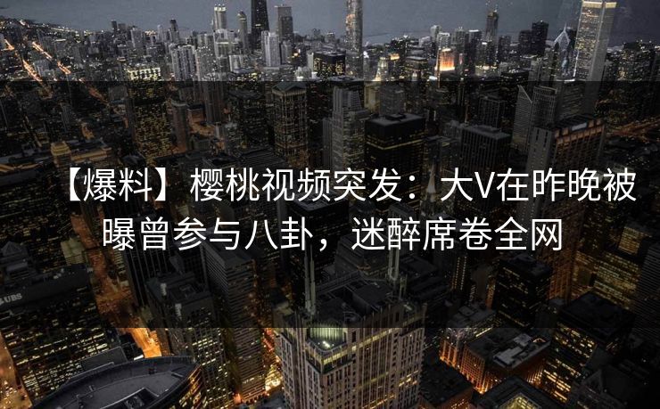 【爆料】樱桃视频突发：大V在昨晚被曝曾参与八卦，迷醉席卷全网