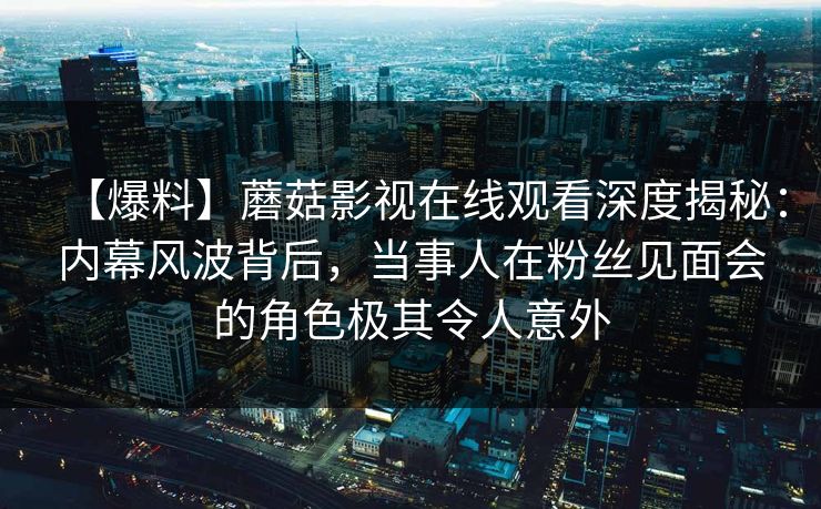 【爆料】蘑菇影视在线观看深度揭秘：内幕风波背后，当事人在粉丝见面会的角色极其令人意外