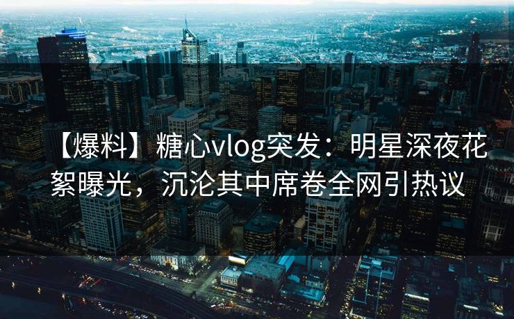 【爆料】糖心vlog突发：明星深夜花絮曝光，沉沦其中席卷全网引热议