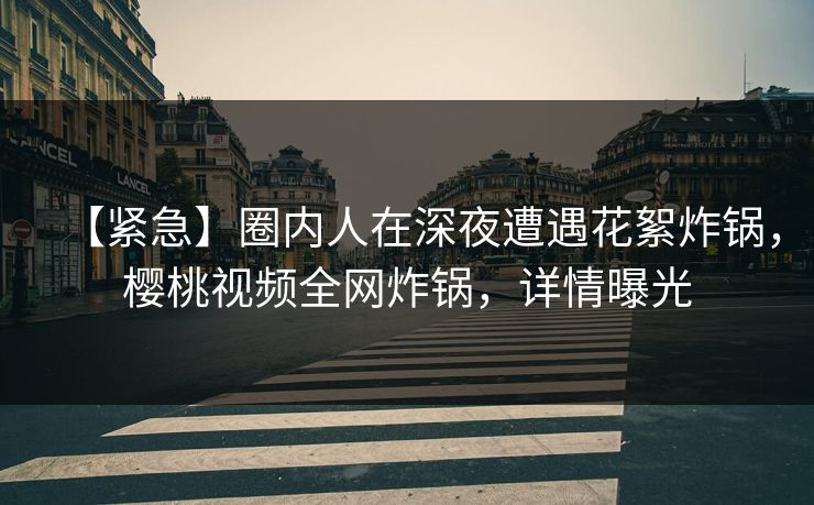 【紧急】圈内人在深夜遭遇花絮炸锅，樱桃视频全网炸锅，详情曝光