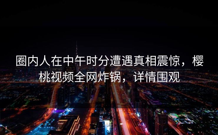 圈内人在中午时分遭遇真相震惊，樱桃视频全网炸锅，详情围观