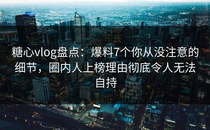 糖心vlog盘点：爆料7个你从没注意的细节，圈内人上榜理由彻底令人无法自持