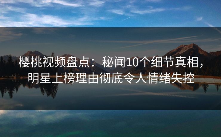 樱桃视频盘点：秘闻10个细节真相，明星上榜理由彻底令人情绪失控