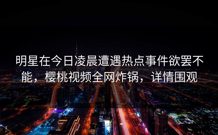 明星在今日凌晨遭遇热点事件欲罢不能，樱桃视频全网炸锅，详情围观