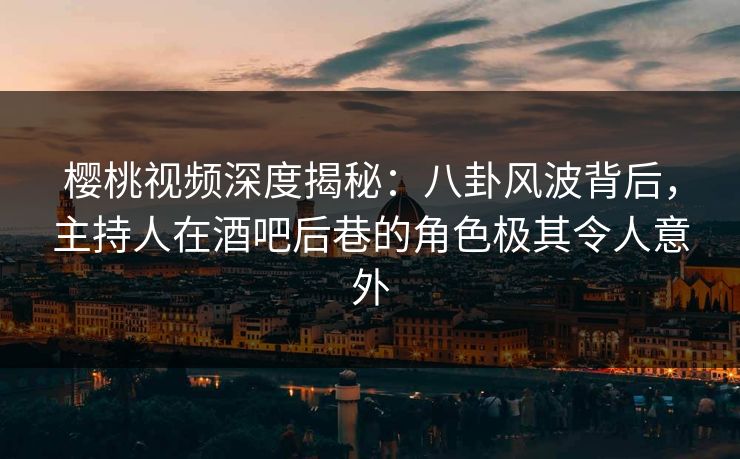 樱桃视频深度揭秘：八卦风波背后，主持人在酒吧后巷的角色极其令人意外