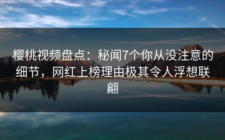 樱桃视频盘点：秘闻7个你从没注意的细节，网红上榜理由极其令人浮想联翩
