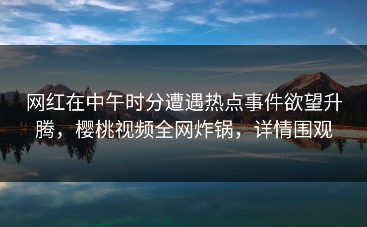 网红在中午时分遭遇热点事件欲望升腾，樱桃视频全网炸锅，详情围观