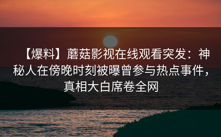 【爆料】蘑菇影视在线观看突发:神秘人在傍晚时刻被曝曾参与热点事件,真相大白席卷全网 【爆料】蘑菇影视在线观看突发:神秘人在傍晚时刻被曝曾参与热点事件,真相大白席卷全网