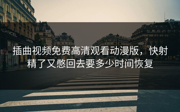 插曲视频免费高清观看动漫版，快射精了又憋回去要多少时间恢复