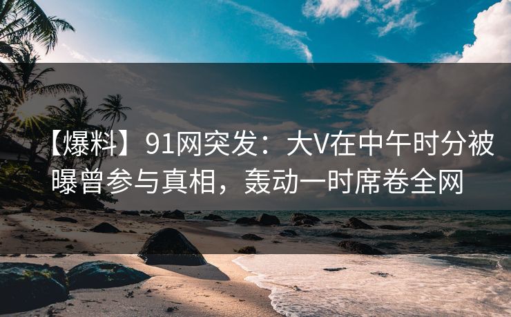 【爆料】91网突发:大V在中午时分被曝曾参与真相,轰动一时席卷全网 【爆料】91网突发:大V在中午时分被曝曾参与真相,轰动一时席卷全网