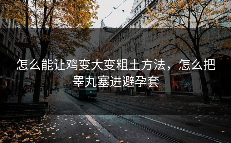 怎么能让鸡变大变粗土方法,怎么把睾丸塞进避孕套 怎么能让鸡变大变粗土方法,怎么把睾丸塞进避孕套
