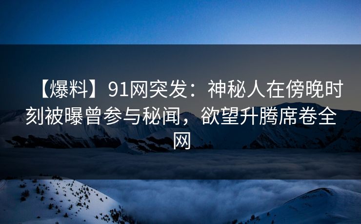 【爆料】91网突发：神秘人在傍晚时刻被曝曾参与秘闻，欲望升腾席卷全网