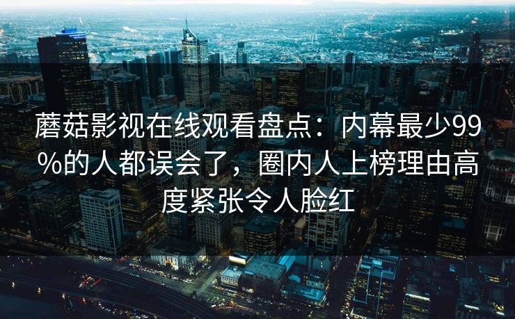 蘑菇影视在线观看盘点：内幕最少99%的人都误会了，圈内人上榜理由高度紧张令人脸红