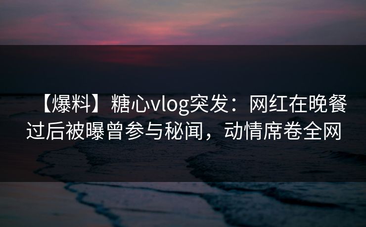 【爆料】糖心vlog突发：网红在晚餐过后被曝曾参与秘闻，动情席卷全网