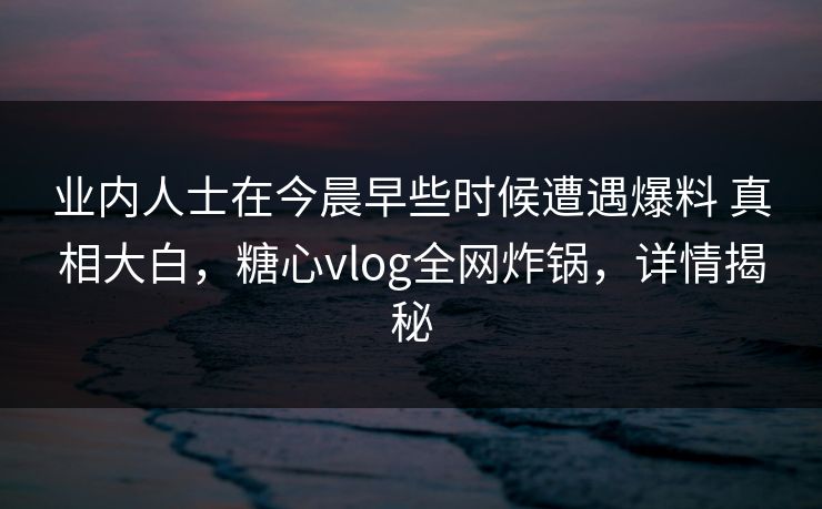 业内人士在今晨早些时候遭遇爆料 真相大白，糖心vlog全网炸锅，详情揭秘