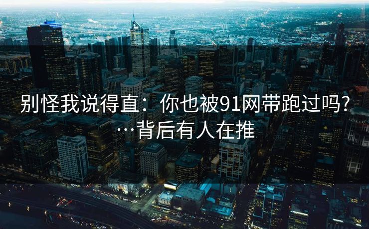 别怪我说得直：你也被91网带跑过吗?…背后有人在推