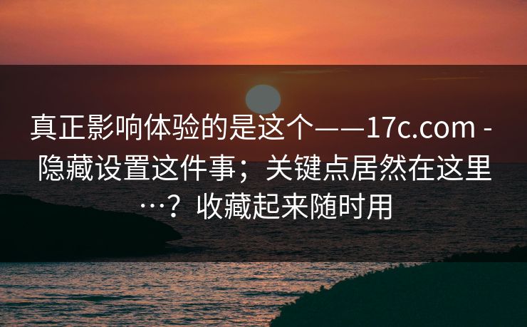 真正影响体验的是这个——17c.com - 隐藏设置这件事；关键点居然在这里…？收藏起来随时用