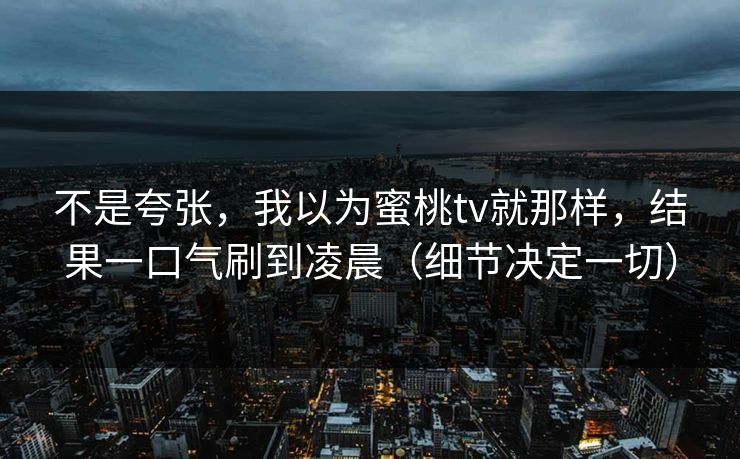 不是夸张，我以为蜜桃tv就那样，结果一口气刷到凌晨（细节决定一切）