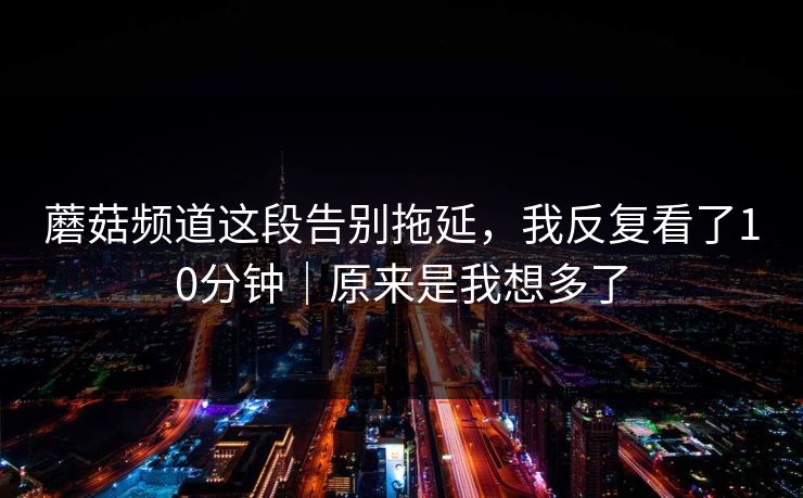 蘑菇频道这段告别拖延,我反复看了10分钟|原来是我想多了 蘑菇频道这段告别拖延,我反复看了10分钟|原来是我想多了
