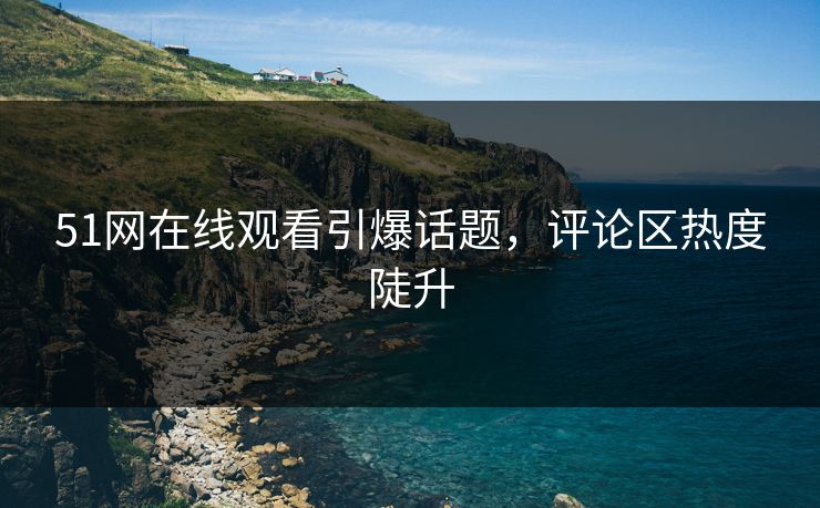 51网在线观看引爆话题，评论区热度陡升