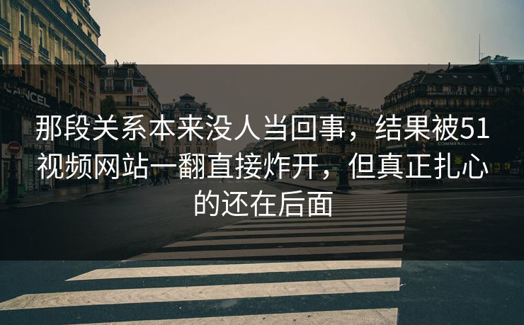 那段关系本来没人当回事，结果被51视频网站一翻直接炸开，但真正扎心的还在后面